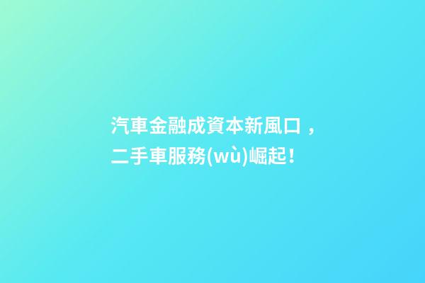 汽車金融成資本新風口，二手車服務(wù)崛起！